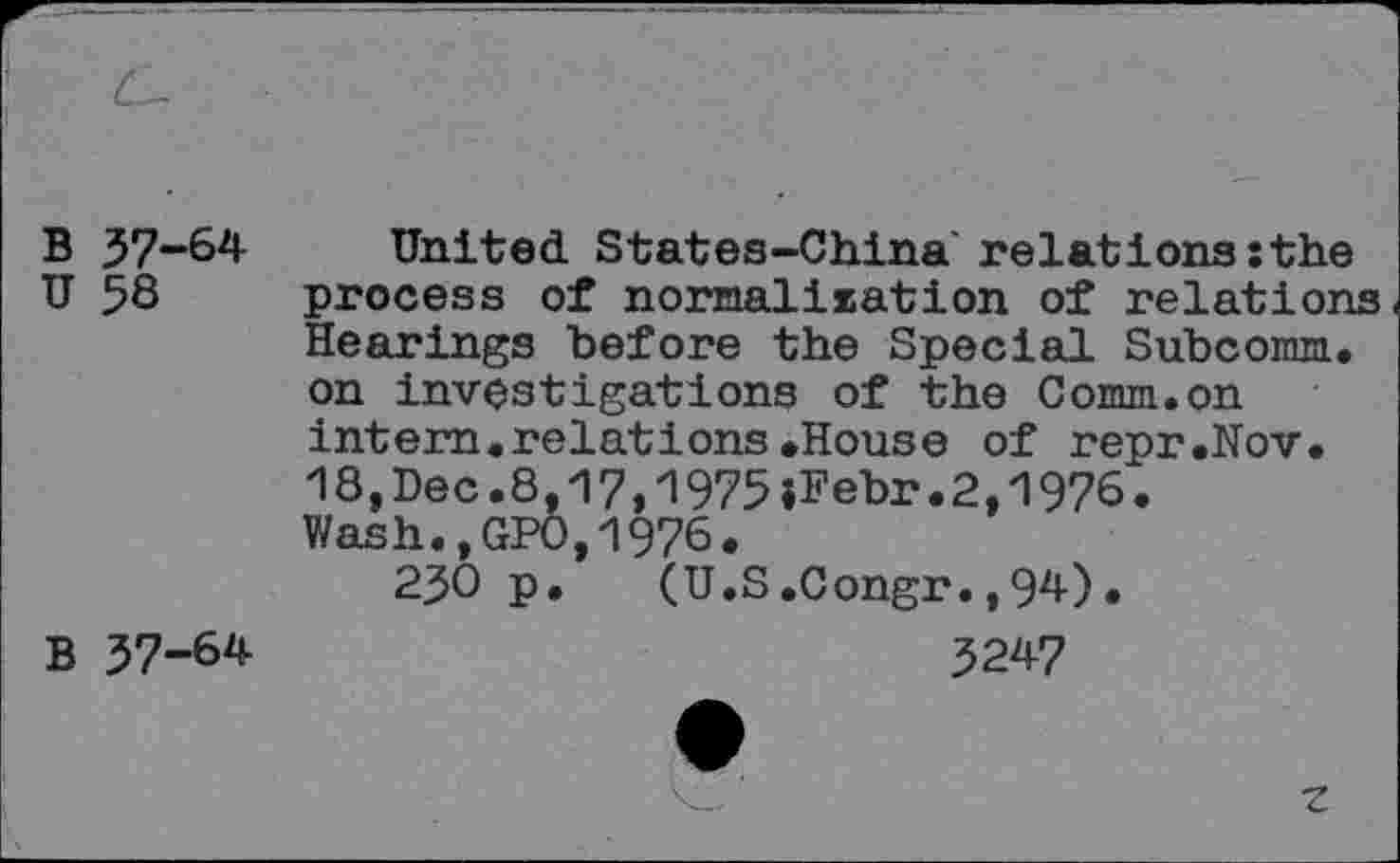 ﻿37-64 58	United States-China relations:the process of normalisation of relations Hearings before the Special Subcomm, on investigations of the Comm.on intern.relations.House of repr.Nov. 18,Dec.8,17,1975jFebr.2,1976. Wash.,GPO,1976. 230 p. (U.S.Congr.,94).
37-64	3247